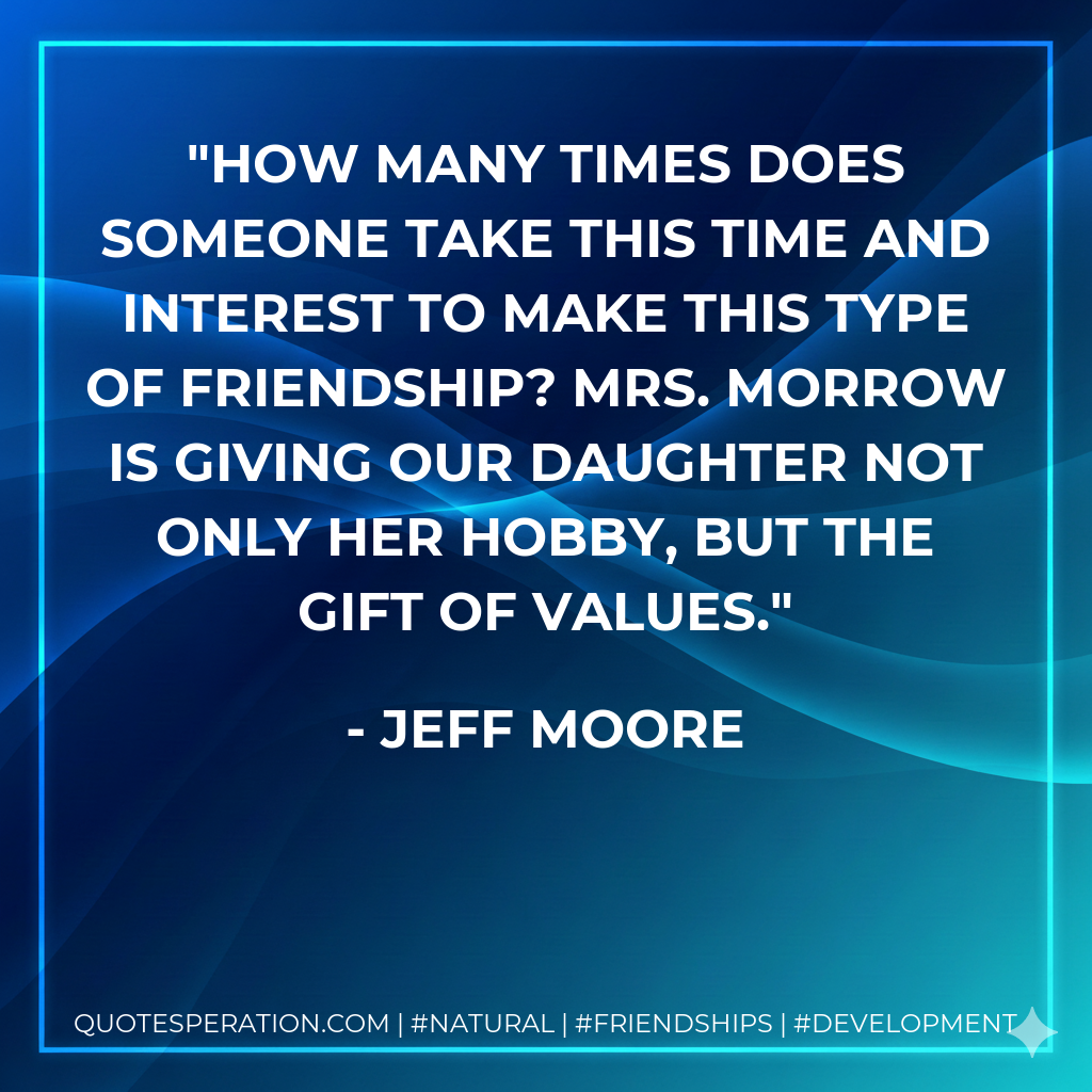 How many times does someone take this time and interest to make this type of friendship? Mrs. Morrow is giving our daughter not only her hobby, but the gift of values.