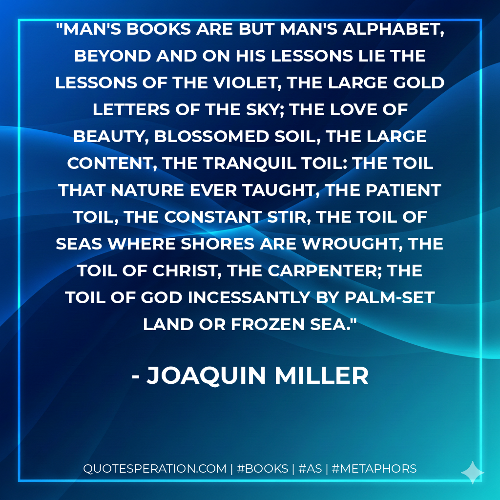 Man's books are but man's alphabet, Beyond and on his lessons lie The lessons of the violet, The large gold letters of the sky; The love of beauty, blossomed soil, The large content, the tranquil toil: The toil that nature ever taught, The patient toil, the constant stir, The toil of seas where shores are wrought, The toil of Christ, the carpenter; The toil of God incessantly By palm-set land or frozen sea. - Joaquin Miller