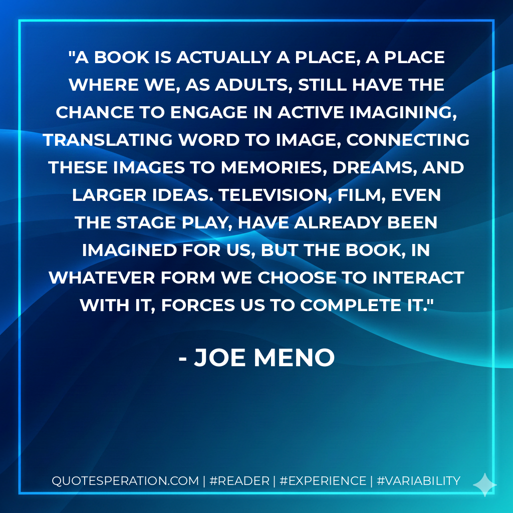 A book is actually a place, a place where we, as adults, still have the chance to engage in active imagining, translating word to image, connecting these images to memories, dreams, and larger ideas. Television, film, even the stage play, have already been imagined for us, but the book, in whatever form we choose to interact with it, forces us to complete it. - Joe Meno