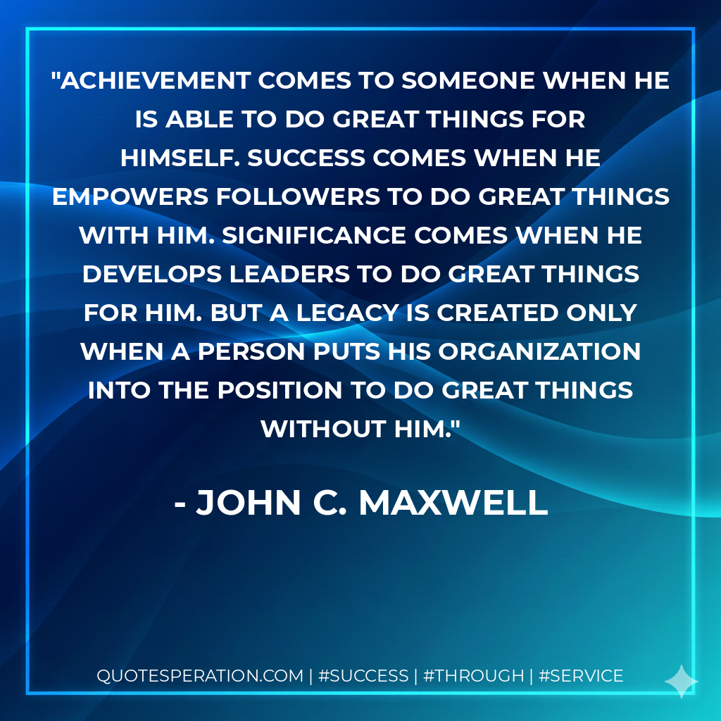 Achievement comes to someone when he is able to do great things for himself. Success comes when he empowers followers to do great things with him. Significance comes when he develops leaders to do great things for him. But a legacy is created only when a person puts his organization into the position to do great things without him. - John C. Maxwell