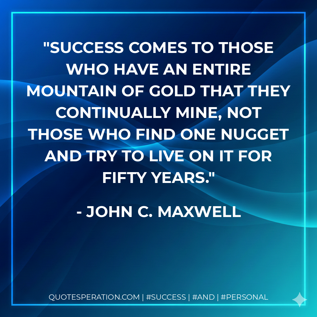 Success comes to those who have an entire mountain of gold that they continually mine, not those who find one nugget and try to live on it for fifty years. - John C. Maxwell