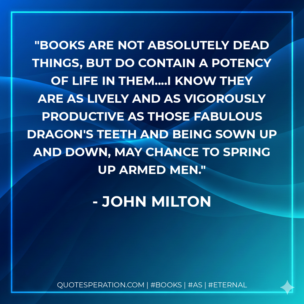 Books are not absolutely dead things, but do contain a potency of life in them....I know they are as lively and as vigorously productive as those fabulous dragon's teeth and being sown up and down, may chance to spring up armed men. - John Milton
