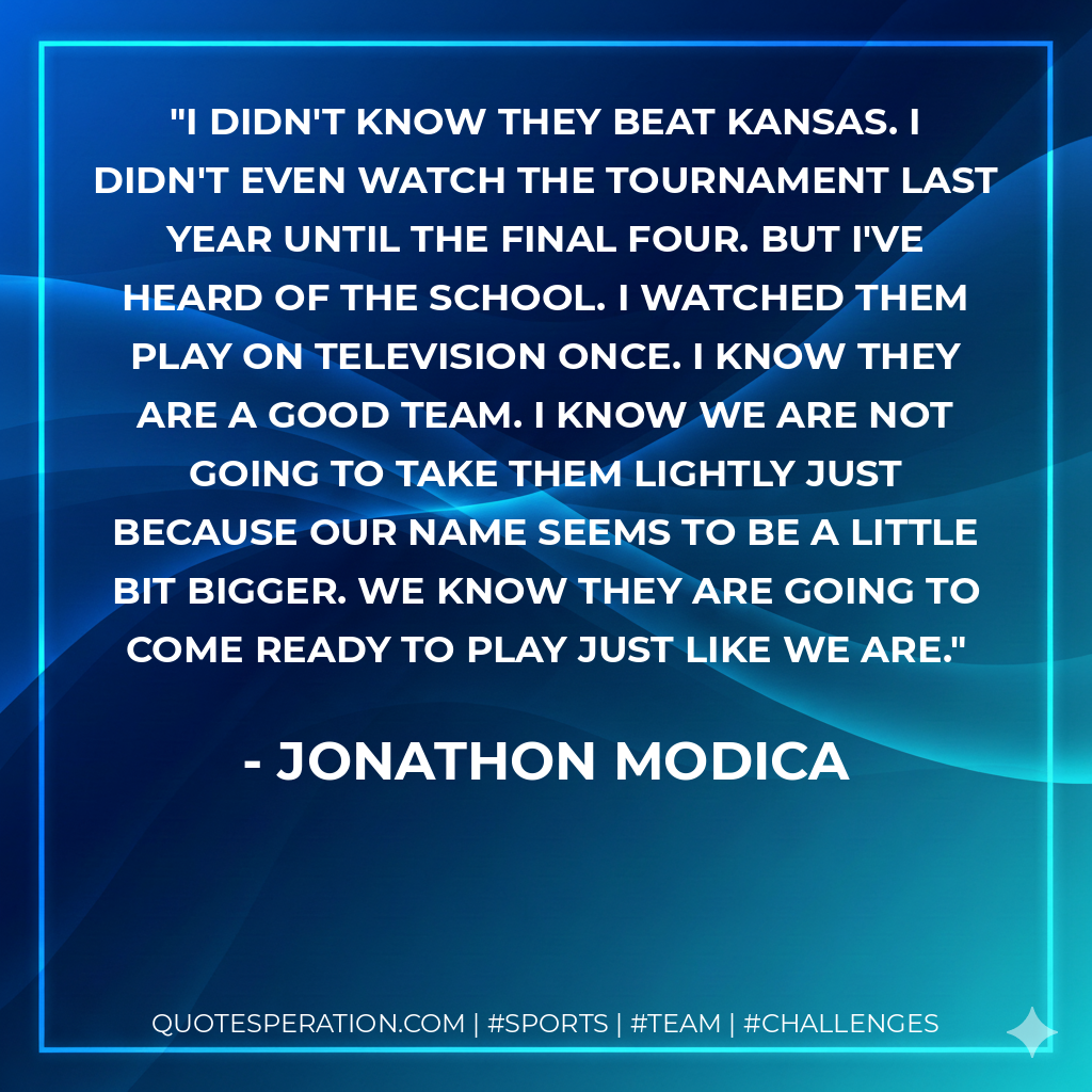 I didn't know they beat Kansas. I didn't even watch the tournament last year until the Final Four. But I've heard of the school. I watched them play on television once. I know they are a good team. I know we are not going to take them lightly just because our name seems to be a little bit bigger. We know they are going to come ready to play just like we are.