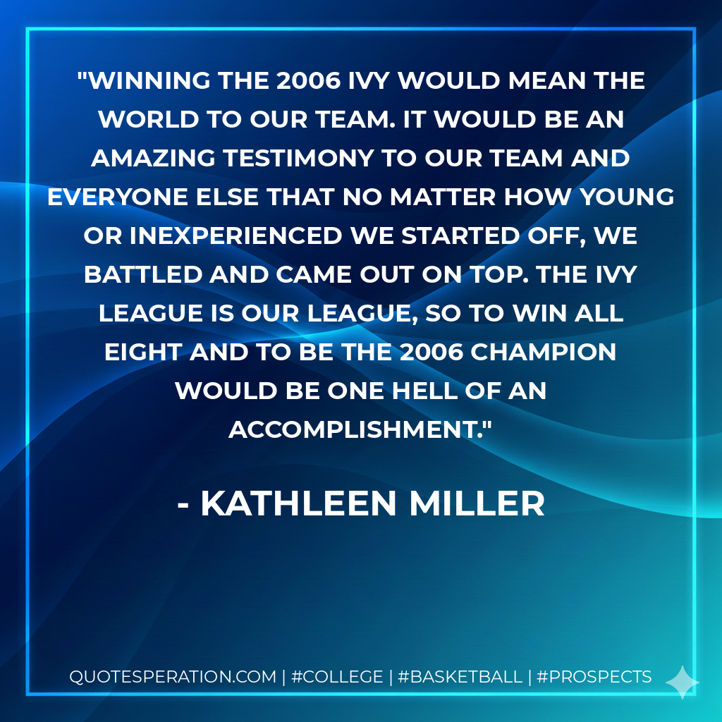 Winning the 2006 Ivy would mean the world to our team. It would be an amazing testimony to our team and everyone else that no matter how young or inexperienced we started off, we battled and came out on top. The Ivy League is our league, so to win all eight and to be the 2006 champion would be one hell of an accomplishment.