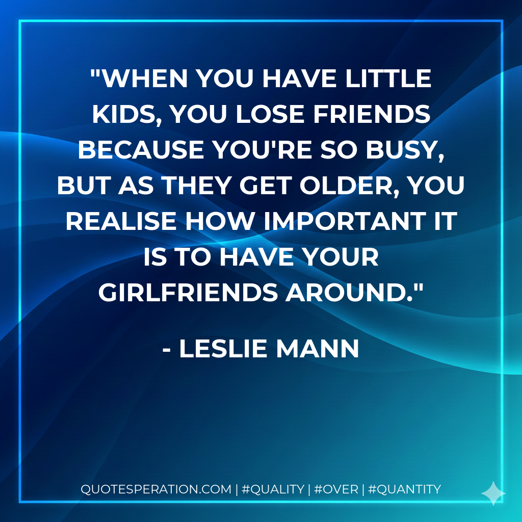 When you have little kids, you lose friends because you're so busy, but as they get older, you realise how important it is to have your girlfriends around.