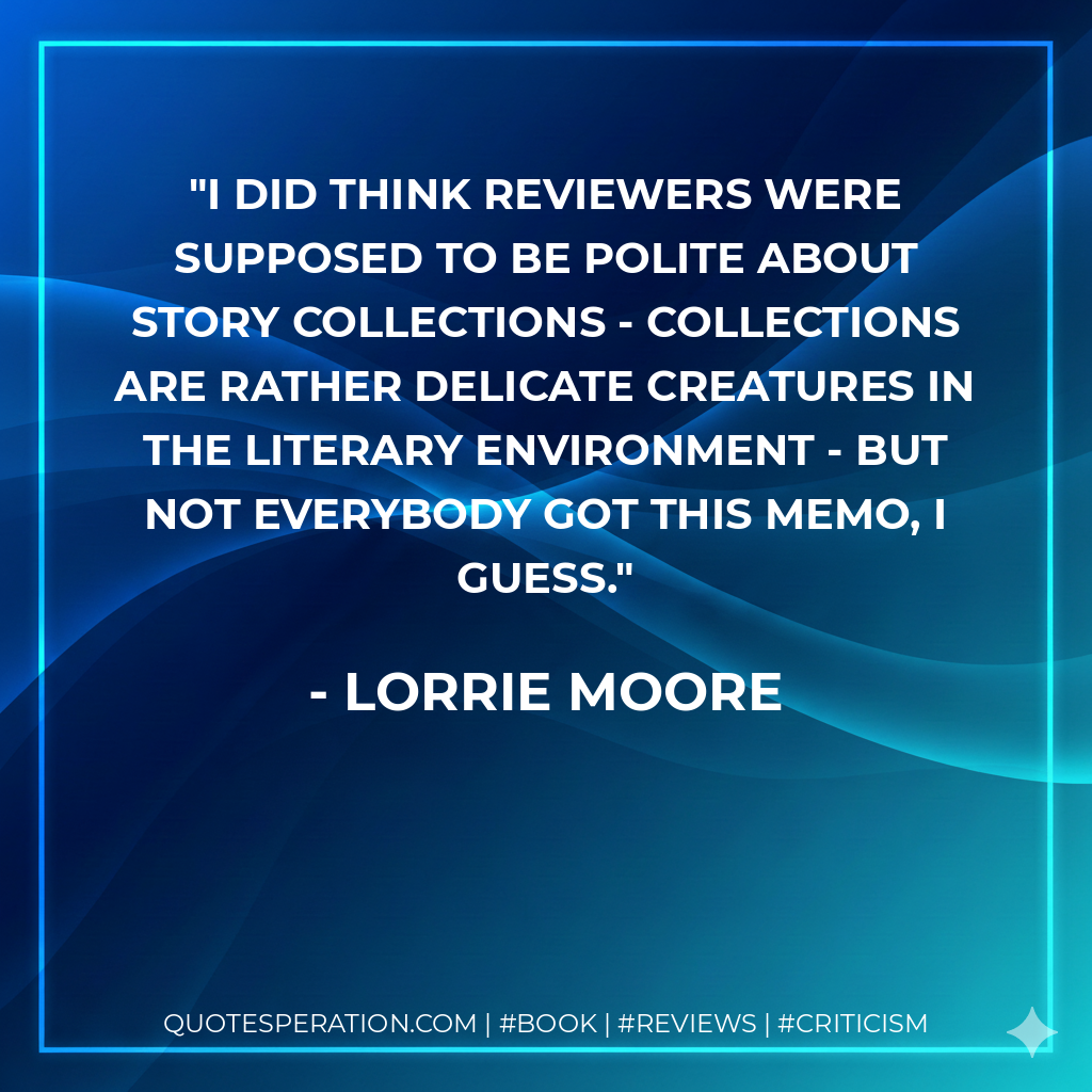 I did think reviewers were supposed to be polite about story collections - collections are rather delicate creatures in the literary environment - but not everybody got this memo, I guess. - Lorrie Moore