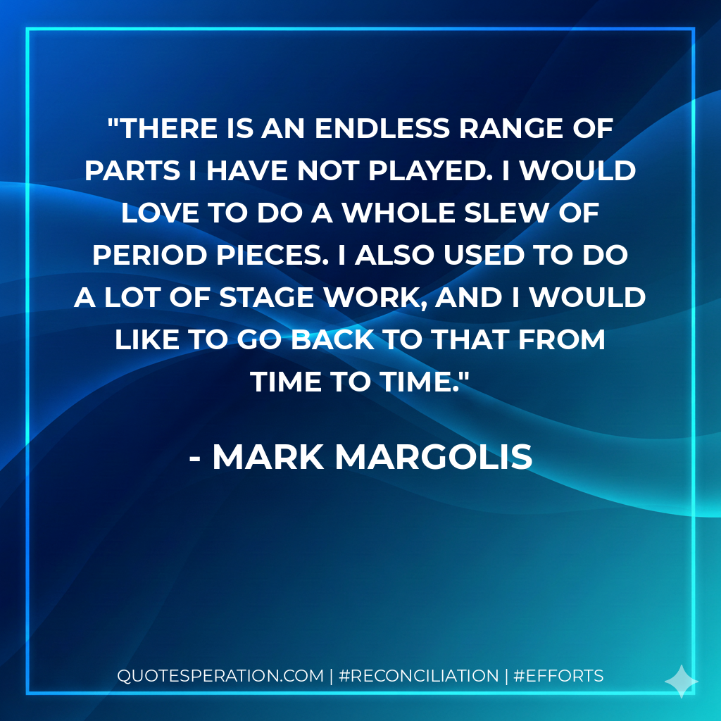 There is an endless range of parts I have not played. I would love to do a whole slew of period pieces. I also used to do a lot of stage work, and I would like to go back to that from time to time. - Mark Margolis