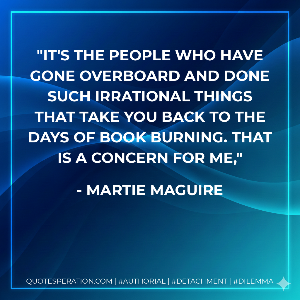 It's the people who have gone overboard and done such irrational things that take you back to the days of book burning. That is a concern for me, - Martie Maguire