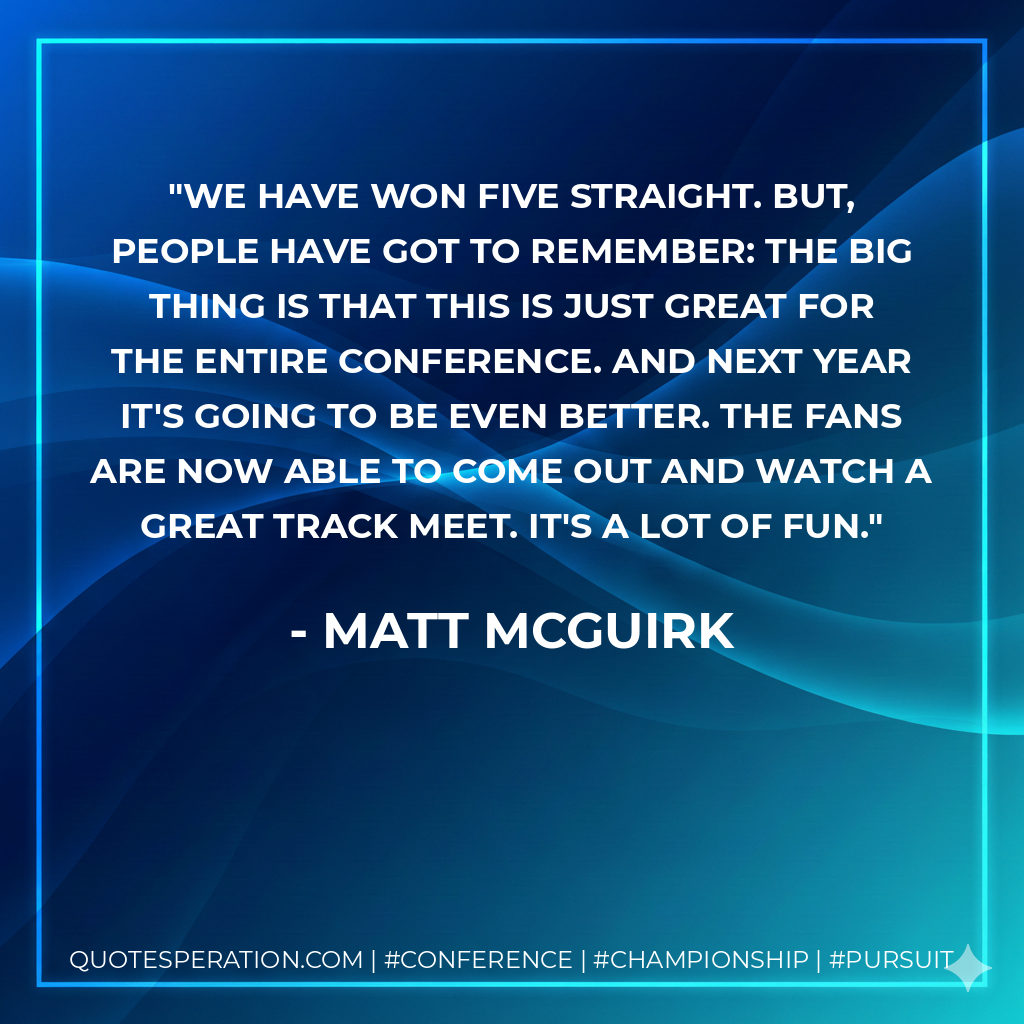 We have won five straight. But, people have got to remember: the big thing is that this is just great for the entire conference. And next year it's going to be even better. The fans are now able to come out and watch a great track meet. It's a lot of fun.