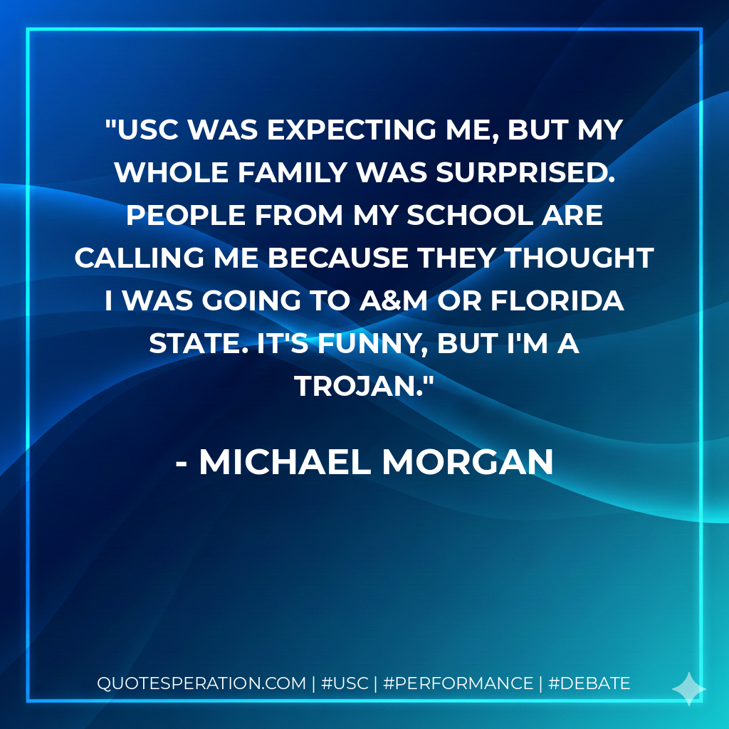 USC was expecting me, but my whole family was surprised. People from my school are calling me because they thought I was going to A&M or Florida State. It's funny, but I'm a Trojan.