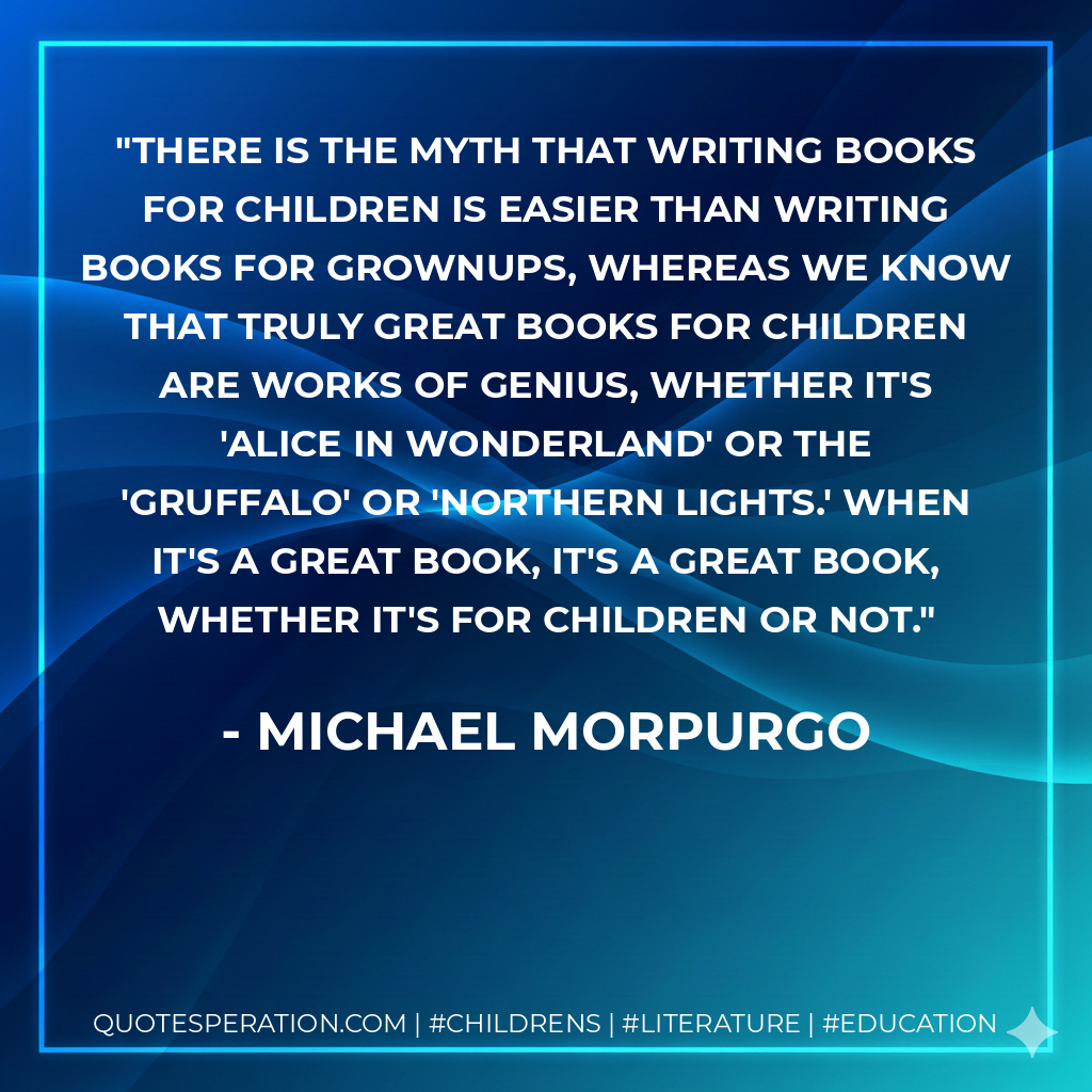 There is the myth that writing books for children is easier than writing books for grownups, whereas we know that truly great books for children are works of genius, whether it's 'Alice in Wonderland' or the 'Gruffalo' or 'Northern Lights.' When it's a great book, it's a great book, whether it's for children or not. - Michael Morpurgo