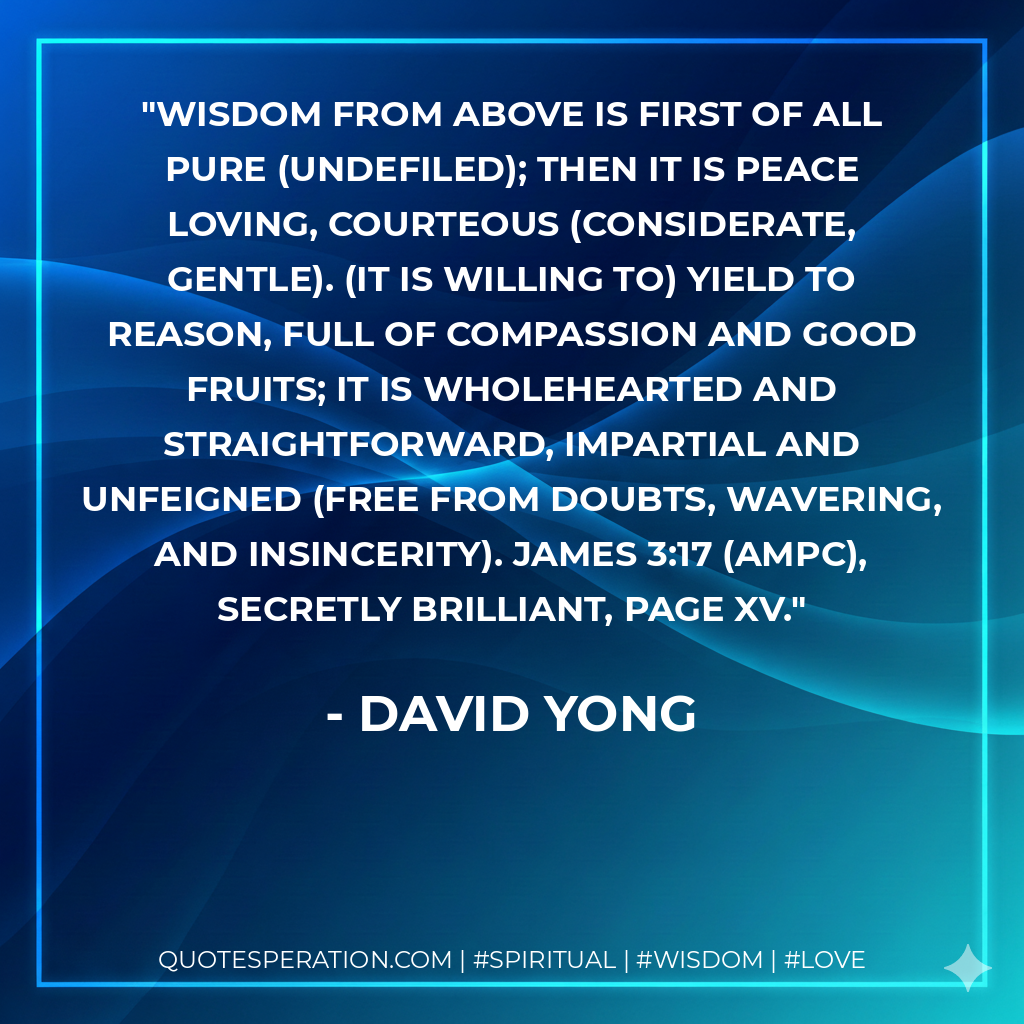 Wisdom from above is first of all pure (undefiled); then it is peace loving, courteous (considerate, gentle). (It is willing to) yield to reason, full of compassion and good fruits; it is wholehearted and straightforward, impartial and unfeigned (free from doubts, wavering, and insincerity). James 3:17 (AMPC), Secretly Brilliant, page xv.