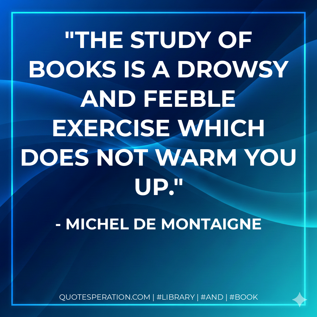 The study of books is a drowsy and feeble exercise which does not warm you up. - Michel de Montaigne