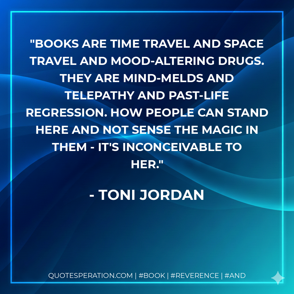 Books are time travel and space travel and mood-altering drugs. They are mind-melds and telepathy and past-life regression. How people can stand here and not sense the magic in them - it's inconceivable to her. - Toni Jordan