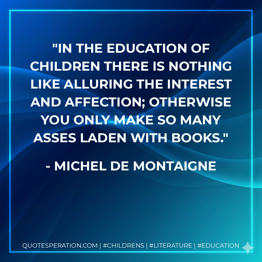 In the education of children there is nothing like alluring the interest and affection; otherwise you only make so many asses laden with books. - Michel de Montaigne