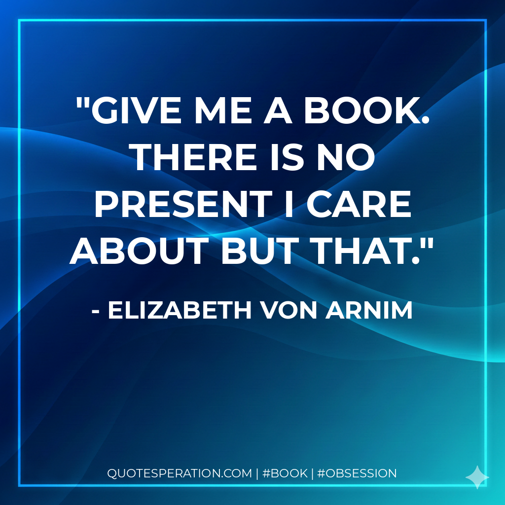 Give me a book. There is no present I care about but that. - Elizabeth von Arnim