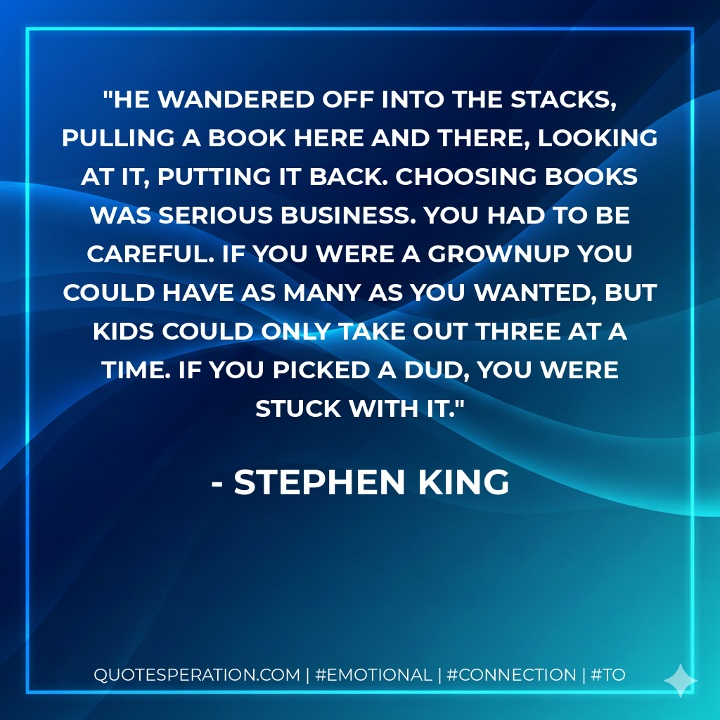 He wandered off into the stacks, pulling a book here and there, looking at it, putting it back. Choosing books was serious business. You had to be careful. If you were a grownup you could have as many as you wanted, but kids could only take out three at a time. If you picked a dud, you were stuck with it. - Stephen King
