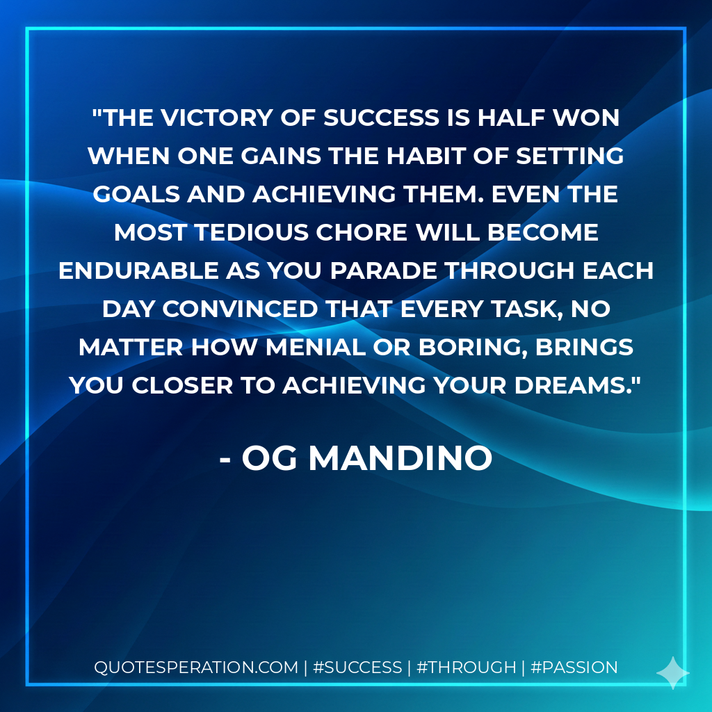 The victory of success is half won when one gains the habit of setting goals and achieving them. Even the most tedious chore will become endurable as you parade through each day convinced that every task, no matter how menial or boring, brings you closer to achieving your dreams. - Og Mandino