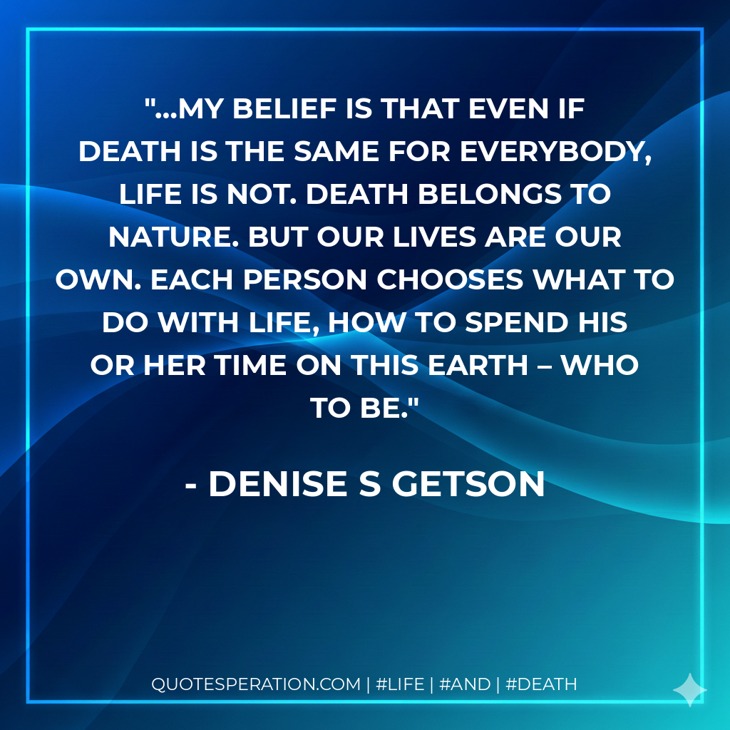 …my belief is that even if death is the same for everybody, life is not. Death belongs to nature. But our lives are our own. Each person chooses what to do with life, how to spend his or her time on this Earth – who to be.