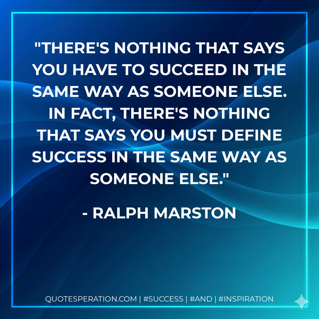 There's nothing that says you have to succeed in the same way as someone else. In fact, there's nothing that says you must define success in the same way as someone else. - Ralph Marston