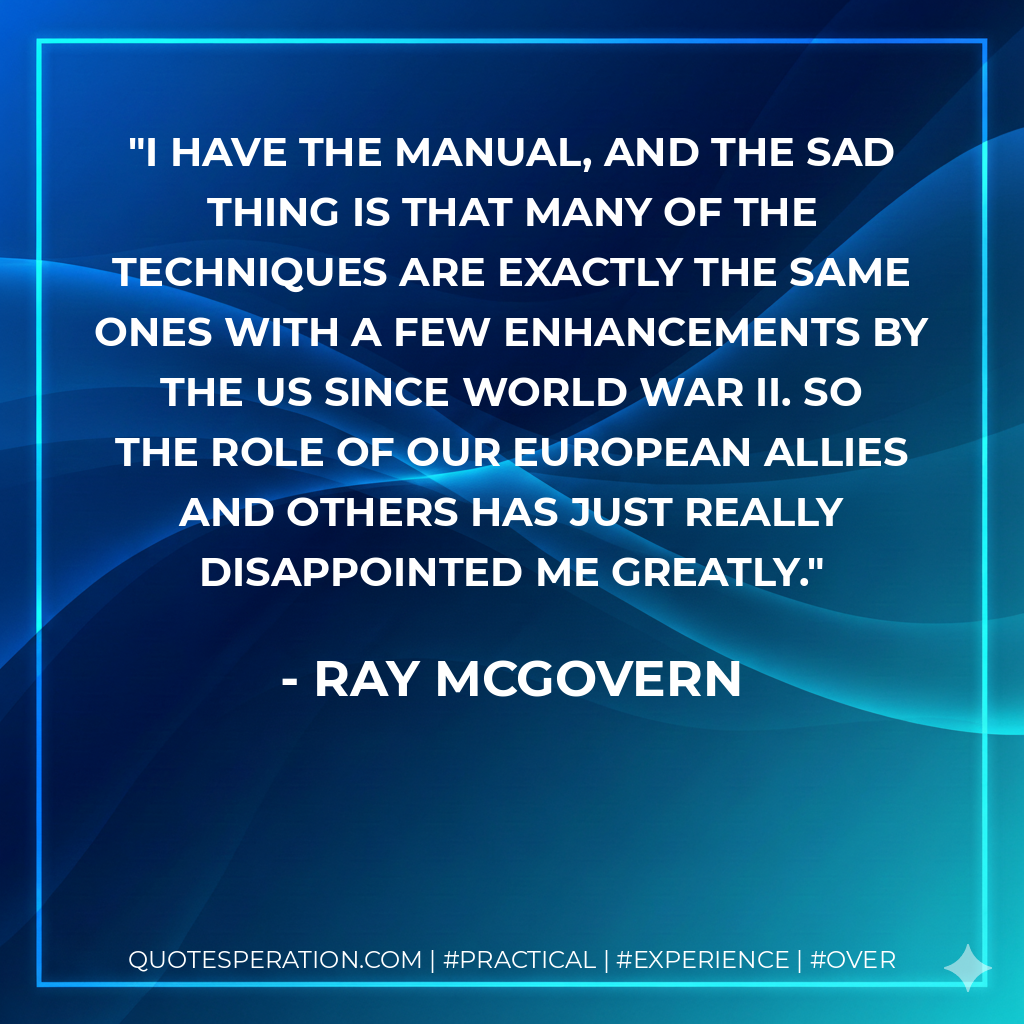 I have the manual, and the sad thing is that many of the techniques are exactly the same ones with a few enhancements by the US since World War II. So the role of our European allies and others has just really disappointed me greatly. - Ray McGovern