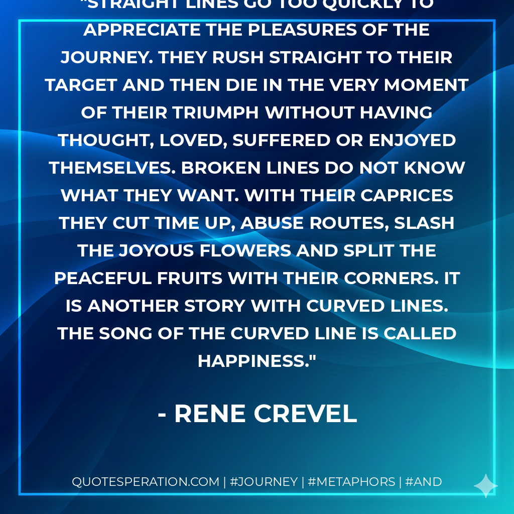 Straight lines go too quickly to appreciate the pleasures of the journey. They rush straight to their target and then die in the very moment of their triumph without having thought, loved, suffered or enjoyed themselves. Broken lines do not know what they want. With their caprices they cut time up, abuse routes, slash the joyous flowers and split the peaceful fruits with their corners. It is another story with curved lines. The song of the curved line is called happiness.