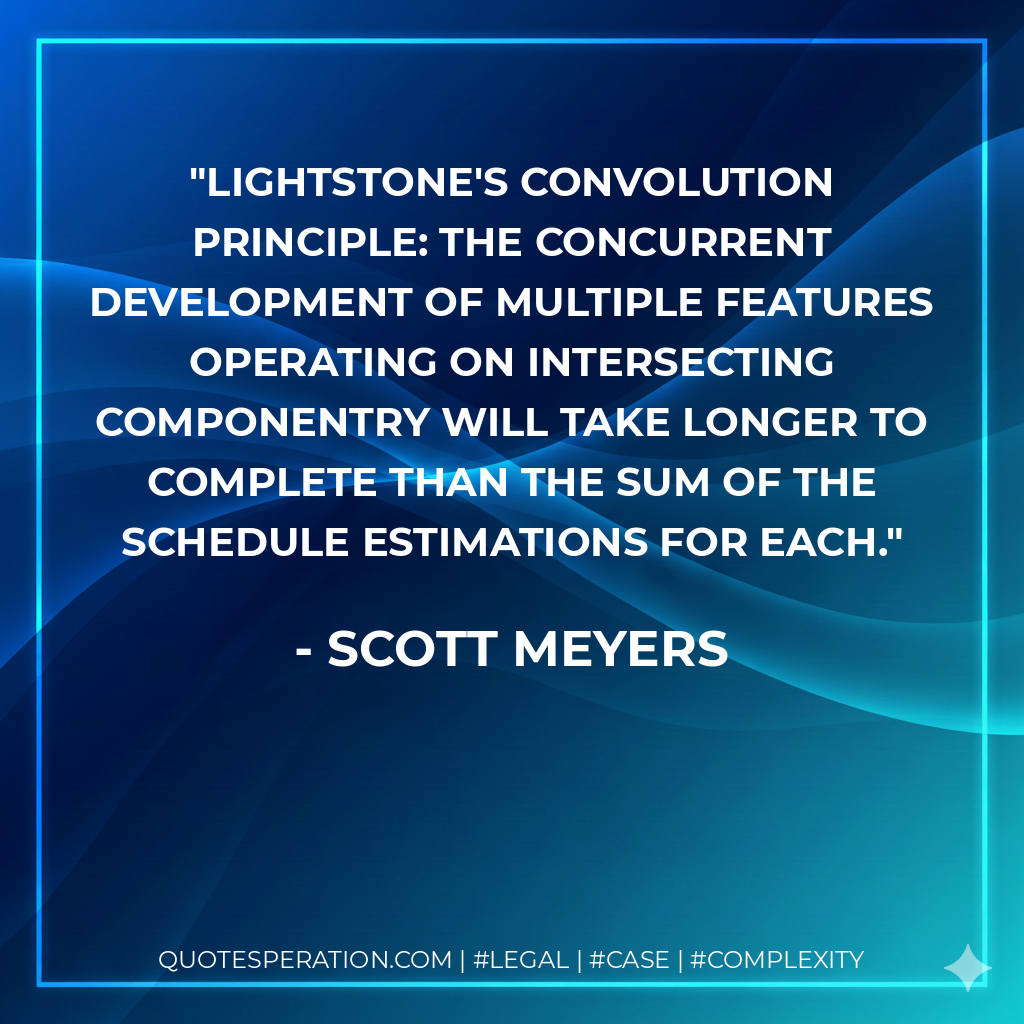 Lightstone's Convolution Principle: The concurrent development of multiple features operating on intersecting componentry will take longer to complete than the sum of the schedule estimations for each. - Scott Meyers