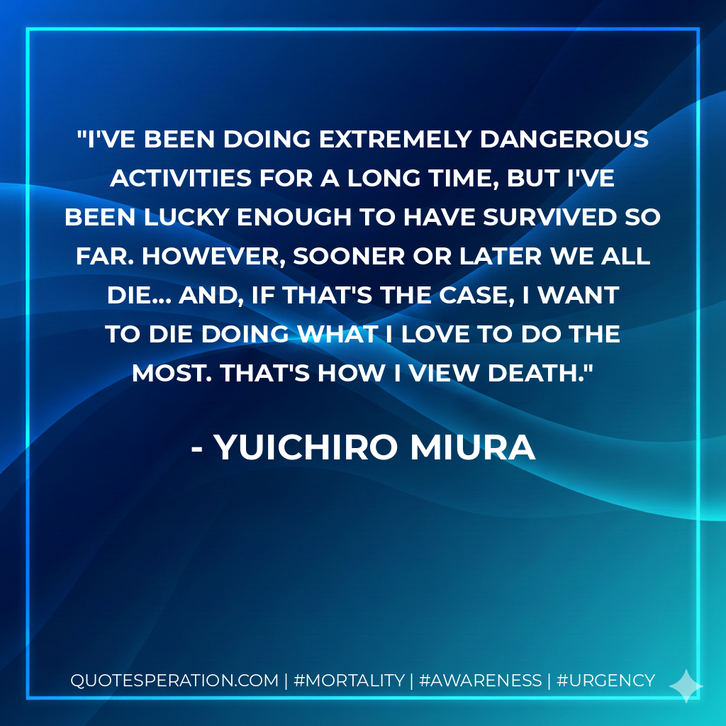 I've been doing extremely dangerous activities for a long time, but I've been lucky enough to have survived so far. However, sooner or later we all die... and, if that's the case, I want to die doing what I love to do the most. That's how I view death.