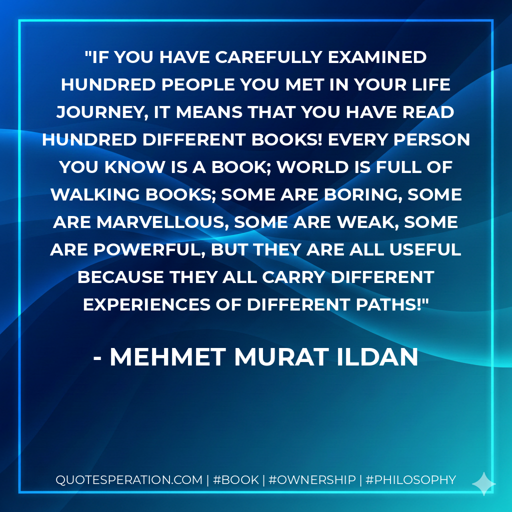 If you have carefully examined hundred people you met in your life journey, it means that you have read hundred different books! Every person you know is a book; world is full of walking books; some are boring, some are marvellous, some are weak, some are powerful, but they are all useful because they all carry different experiences of different paths! - Mehmet Murat ildan