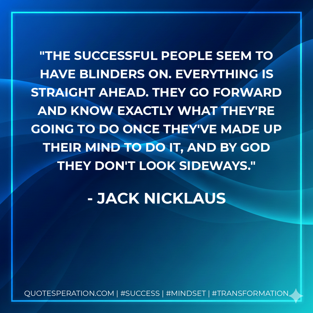 The successful people seem to have blinders on. Everything is straight ahead. They go forward and know exactly what they're going to do once they've made up their mind to do it, and by God they don't look sideways. - Jack Nicklaus