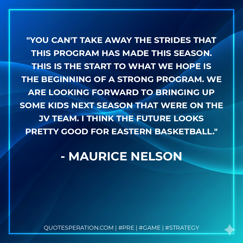 You can't take away the strides that this program has made this season. This is the start to what we hope is the beginning of a strong program. We are looking forward to bringing up some kids next season that were on the JV team. I think the future looks pretty good for Eastern basketball.