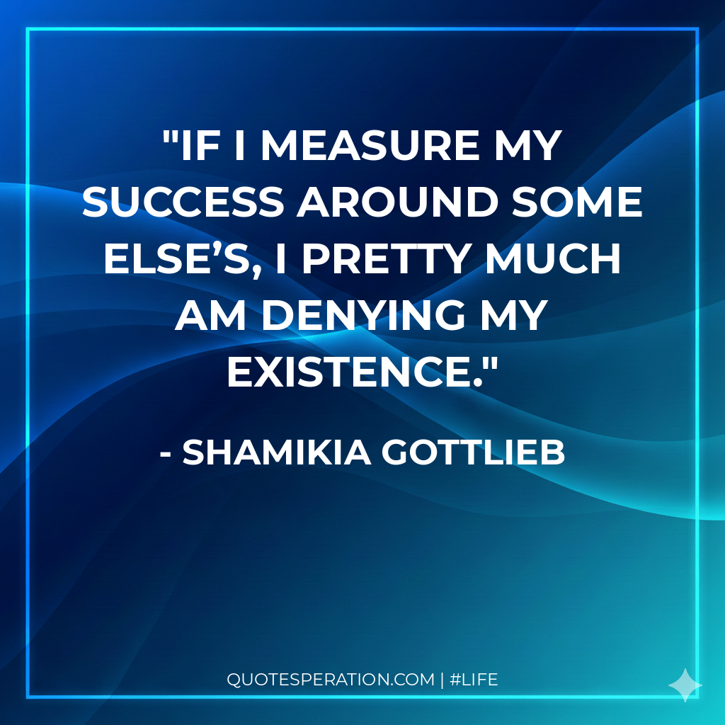 If I measure my success around some else’s, I pretty much am denying my existence. - Shamikia Gottlieb