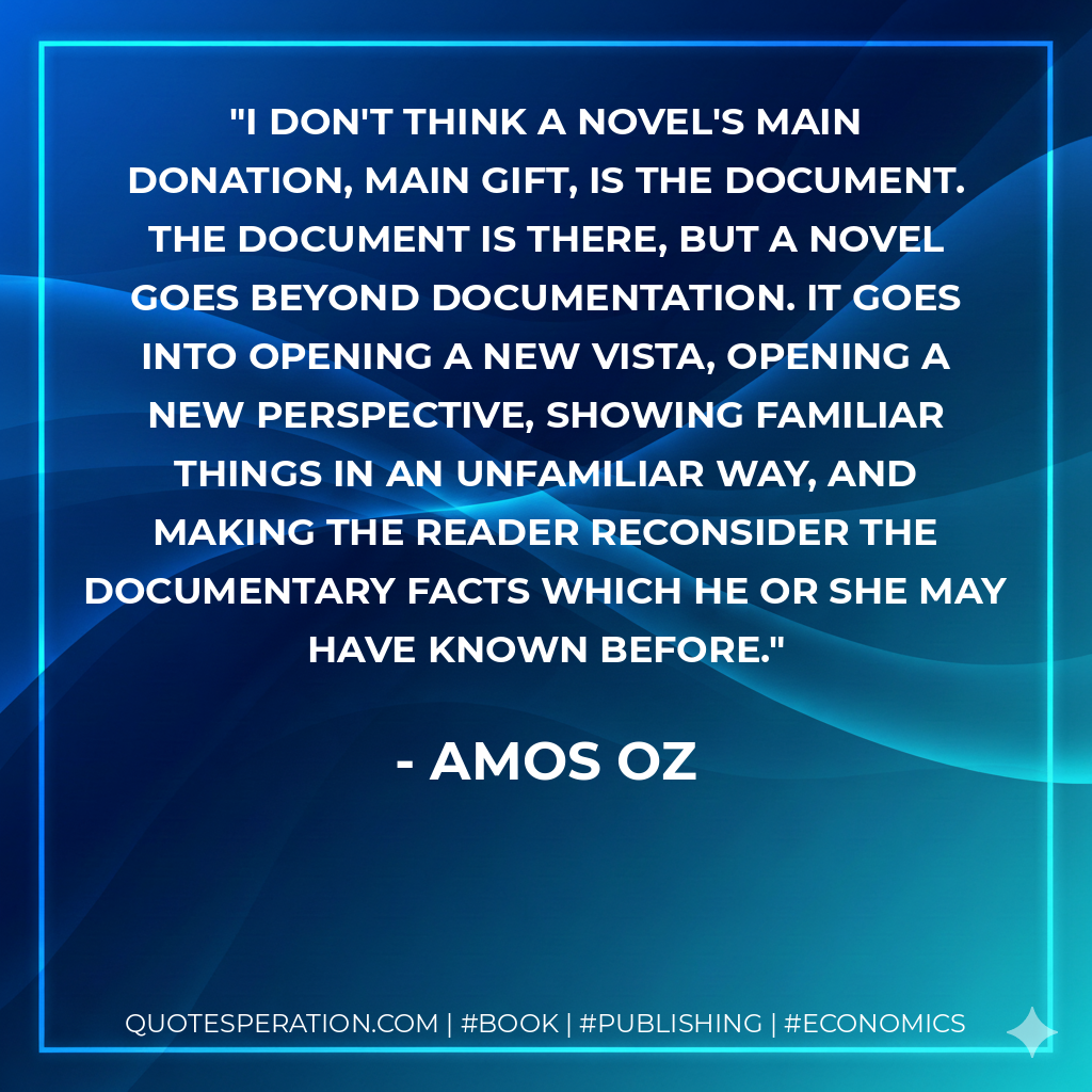 I don't think a novel's main donation, main gift, is the document. The document is there, but a novel goes beyond documentation. It goes into opening a new vista, opening a new perspective, showing familiar things in an unfamiliar way, and making the reader reconsider the documentary facts which he or she may have known before. - Amos Oz