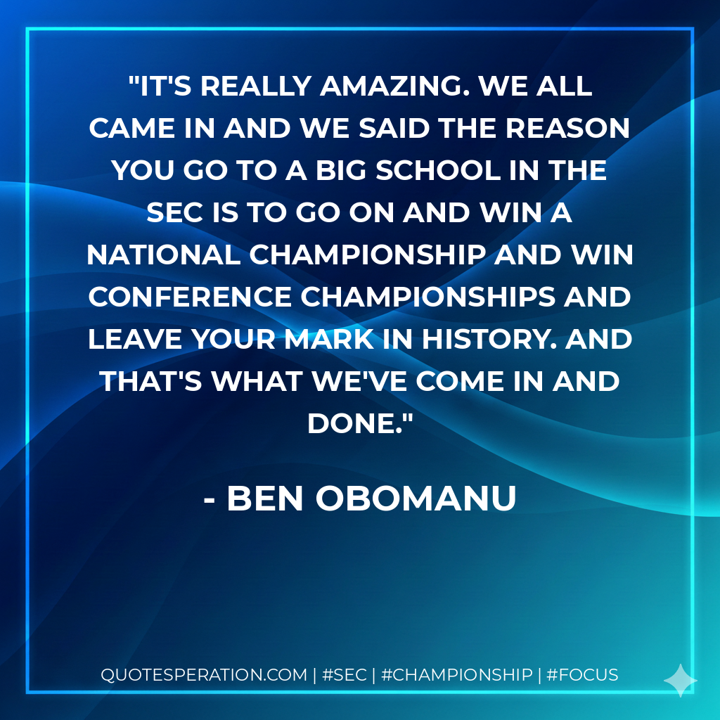 It's really amazing. We all came in and we said the reason you go to a big school in the SEC is to go on and win a national championship and win conference championships and leave your mark in history. And that's what we've come in and done.