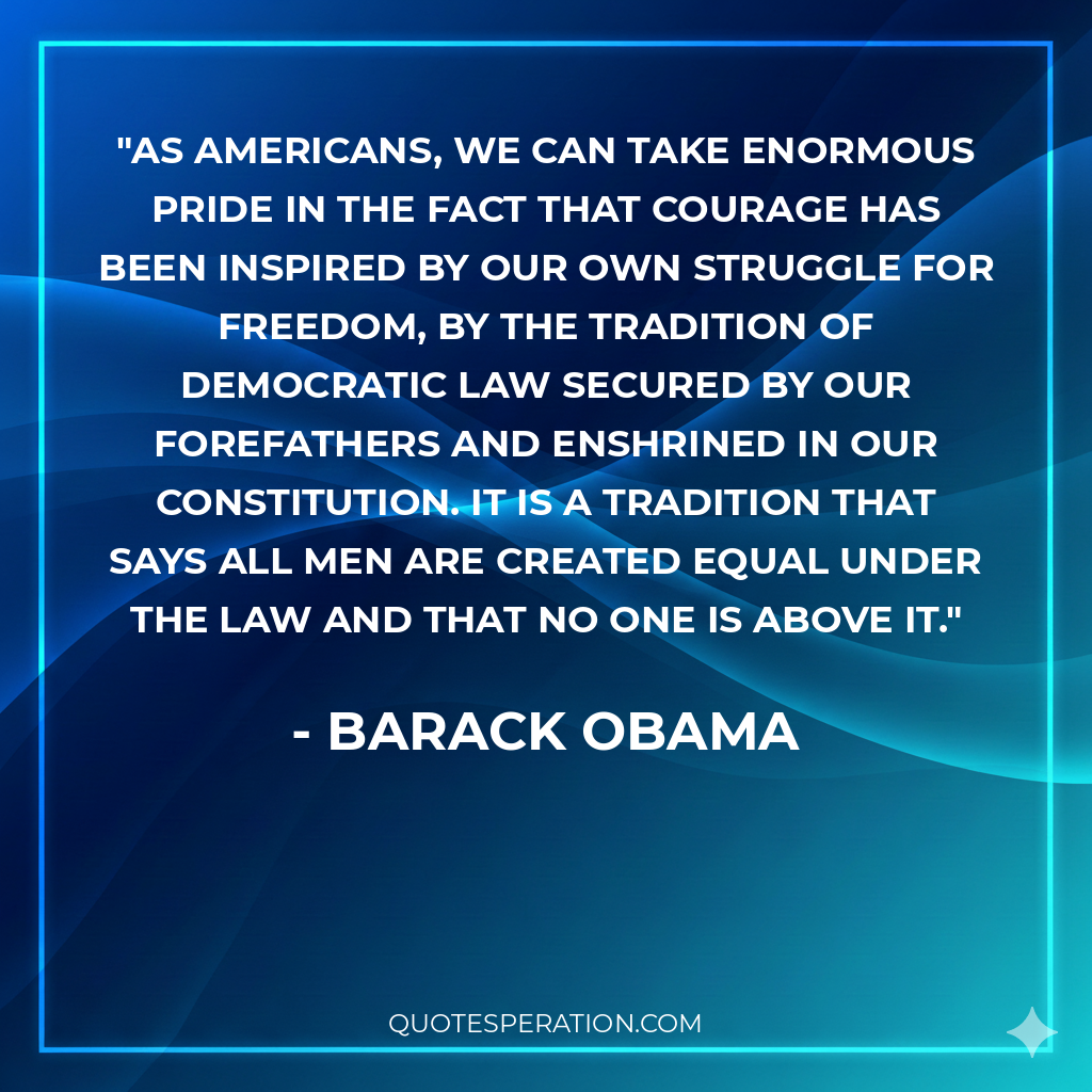 As Americans, we can take enormous pride in the fact that courage has been inspired by our own struggle for freedom, by the tradition of democratic law secured by our forefathers and enshrined in our Constitution. It is a tradition that says all men are created equal under the law and that no one is above it.