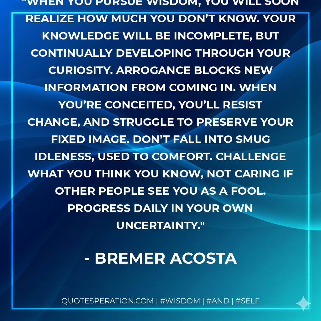 When you pursue wisdom, you will soon realize how much you don’t know. Your knowledge will be incomplete, but continually developing through your curiosity. Arrogance blocks new information from coming in. When you’re conceited, you’ll resist change, and struggle to preserve your fixed image. Don’t fall into smug idleness, used to comfort. Challenge what you think you know, not caring if other people see you as a fool. Progress daily in your own uncertainty.