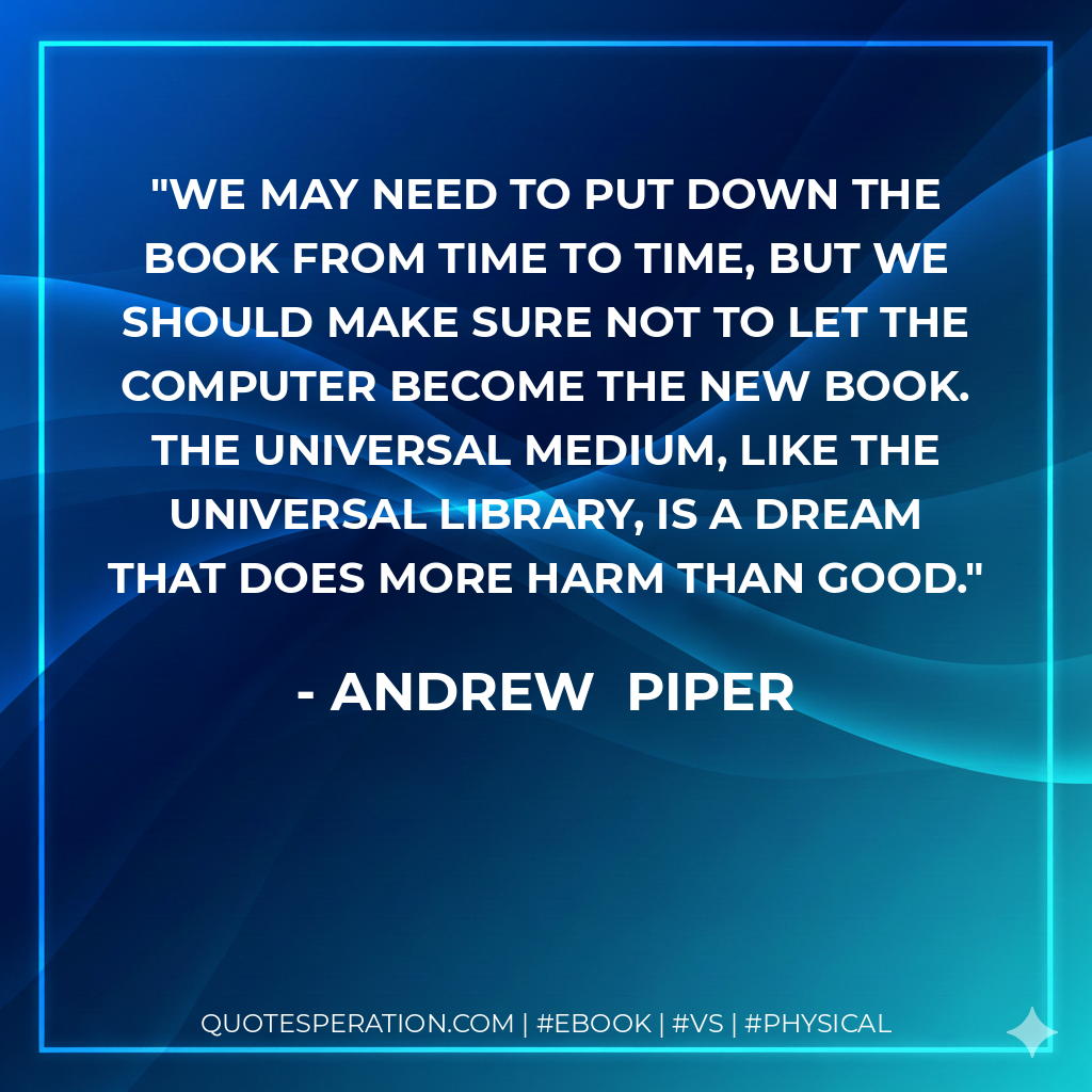 We may need to put down the book from time to time, but we should make sure not to let the computer become the new book. The universal medium, like the universal library, is a dream that does more harm than good. - Andrew Piper