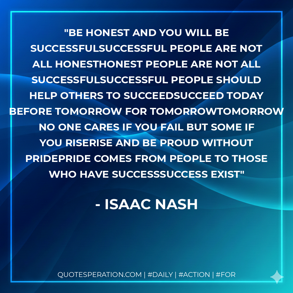 Be honest and you will be successfulSuccessful people are not all honestHonest people are not all successfulSuccessful people should help others to succeedSucceed today before tomorrow for tomorrowTomorrow no one cares if you fail but some if you riseRise and be proud without pridePride comes from people to those who have SuccessSuccess Exist - Isaac Nash