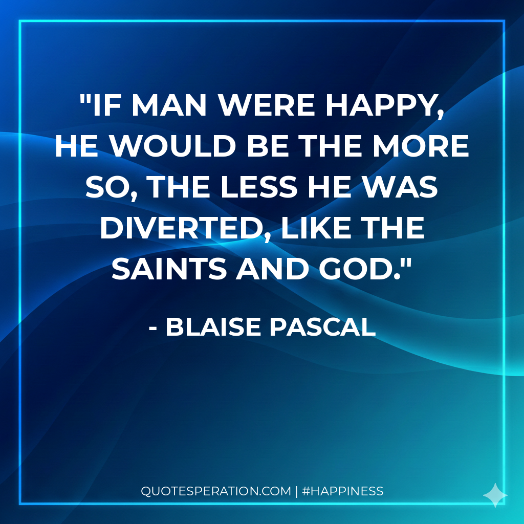 If man were happy, he would be the more so, the less he was diverted, like the saints and God.