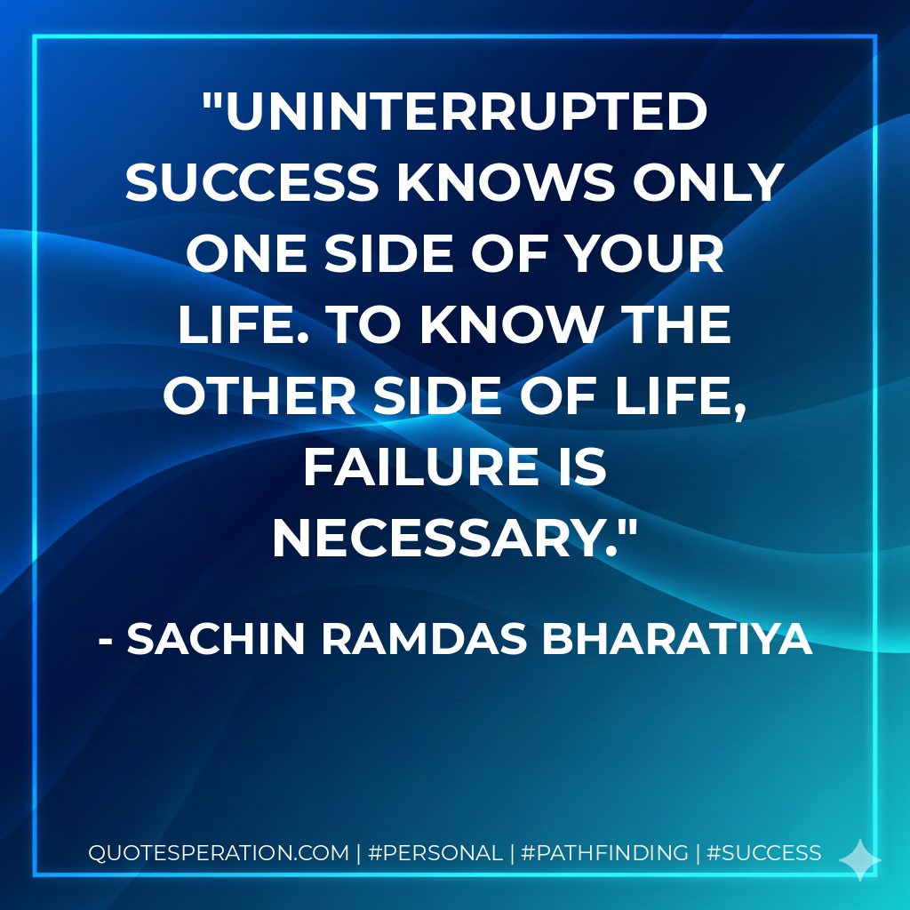 UNINTERRUPTED SUCCESS KNOWS ONLY ONE SIDE OF YOUR LIFE. TO KNOW THE OTHER SIDE OF LIFE, FAILURE IS NECESSARY. - SACHIN RAMDAS BHARATIYA