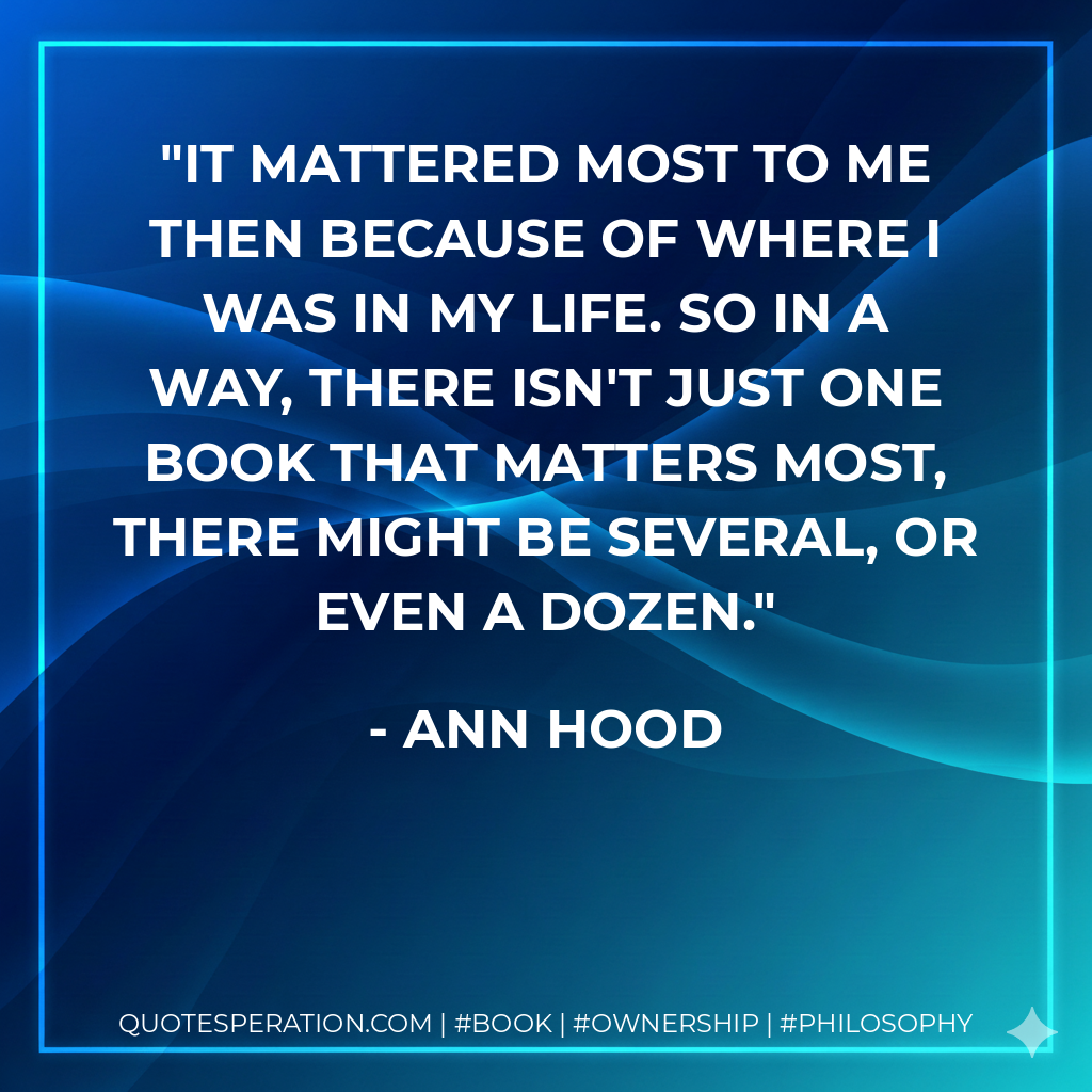 It mattered most to me then because of where I was in my life. So in a way, there isn't just one book that matters most, there might be several, or even a dozen. - Ann Hood