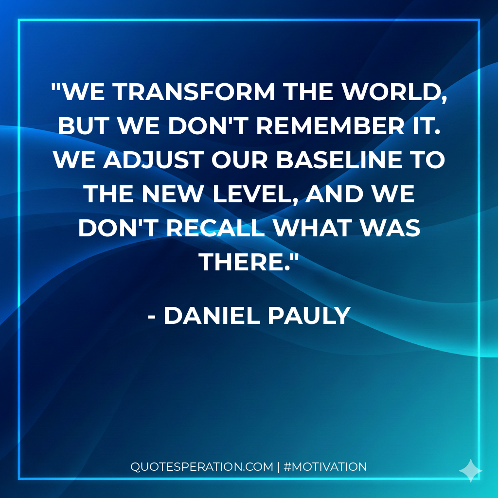 We transform the world, but we don't remember it. We adjust our baseline to the new level, and we don't recall what was there.