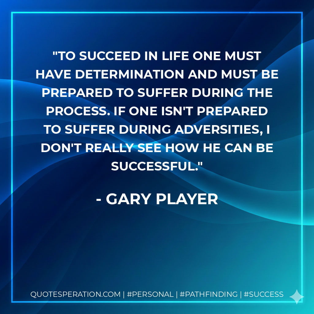 To succeed in life one must have determination and must be prepared to suffer during the process. If one isn't prepared to suffer during adversities, I don't really see how he can be successful. - Gary Player