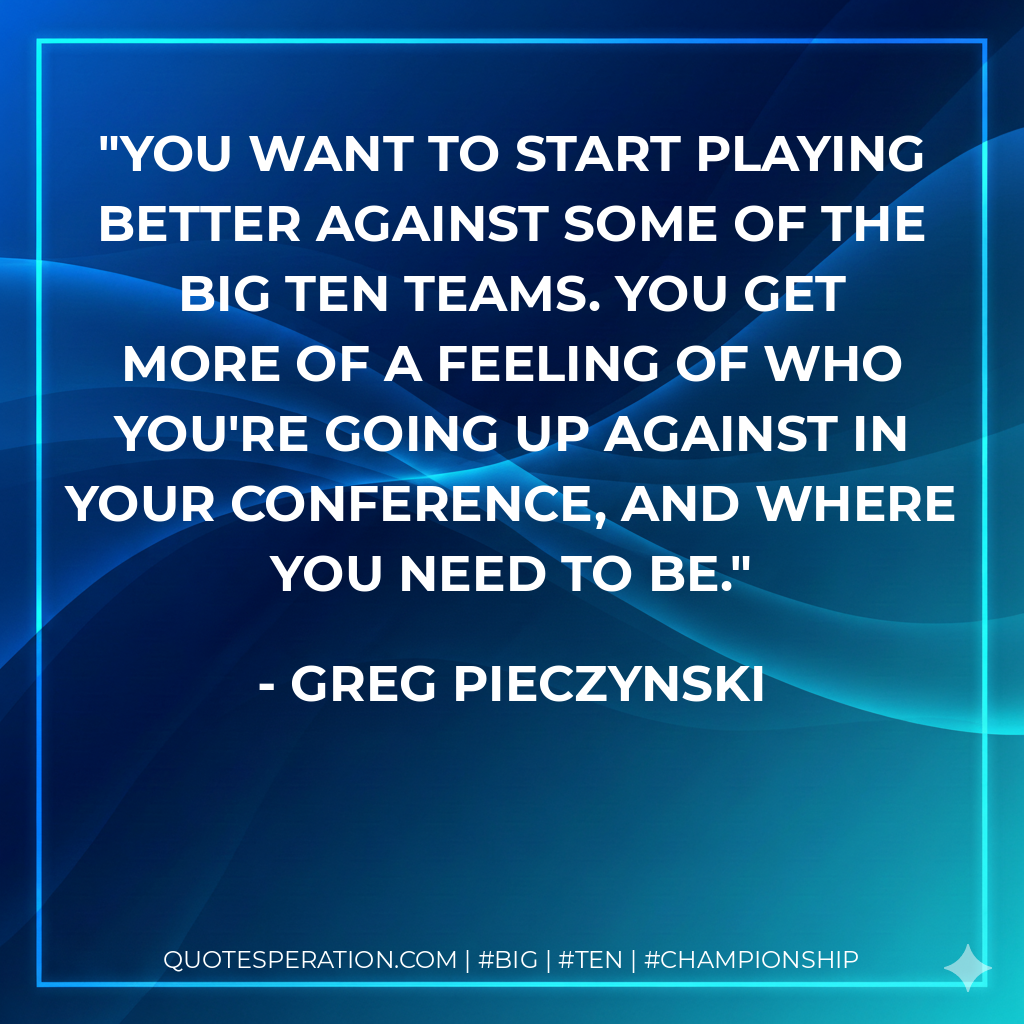 You want to start playing better against some of the Big Ten teams. You get more of a feeling of who you're going up against in your conference, and where you need to be.