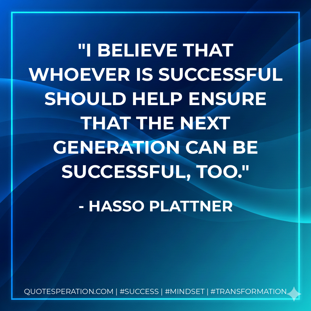 I believe that whoever is successful should help ensure that the next generation can be successful, too. - Hasso Plattner