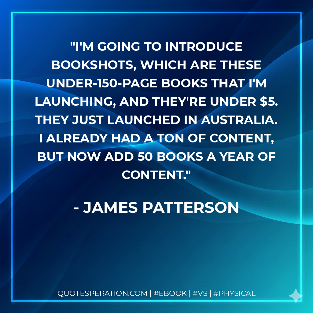 I'm going to introduce BookShots, which are these under-150-page books that I'm launching, and they're under $5. They just launched in Australia. I already had a ton of content, but now add 50 books a year of content. - James Patterson