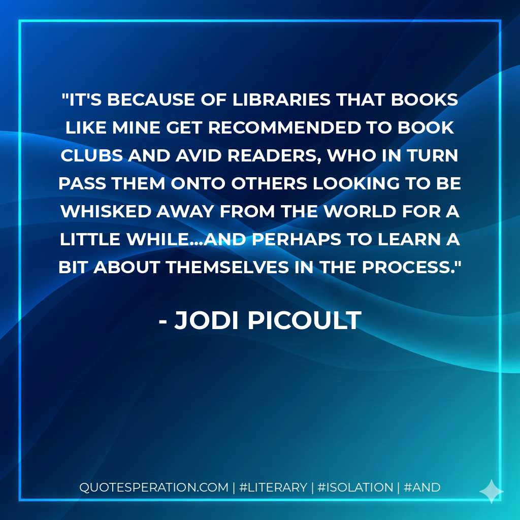 It's because of libraries that books like mine get recommended to book clubs and avid readers, who in turn pass them onto others looking to be whisked away from the world for a little while...and perhaps to learn a bit about themselves in the process. - Jodi Picoult