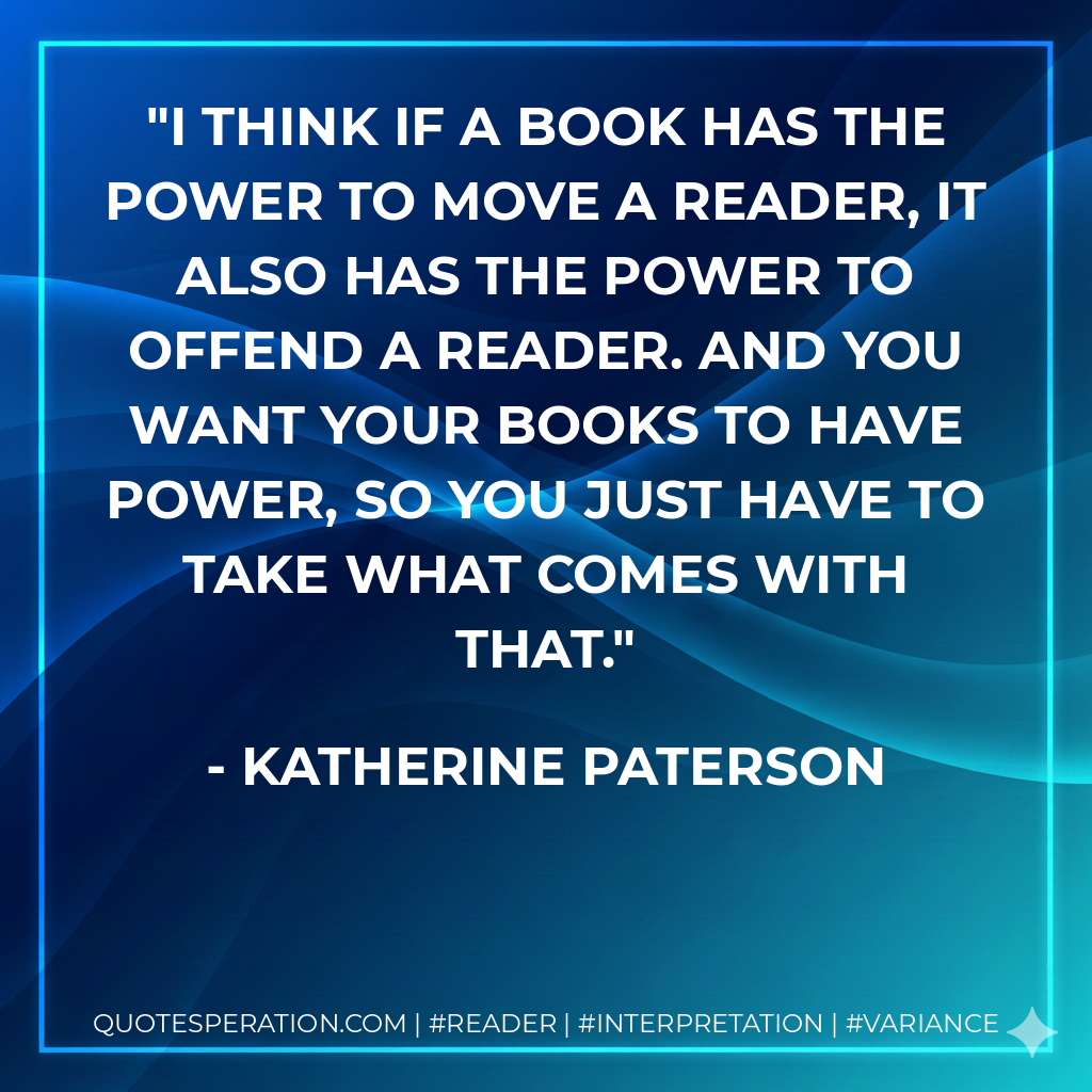 I think if a book has the power to move a reader, it also has the power to offend a reader. And you want your books to have power, so you just have to take what comes with that. - Katherine Paterson