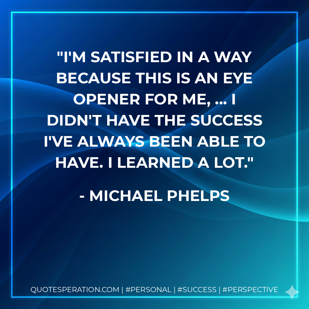 I'm satisfied in a way because this is an eye opener for me, ... I didn't have the success I've always been able to have. I learned a lot. - Michael Phelps