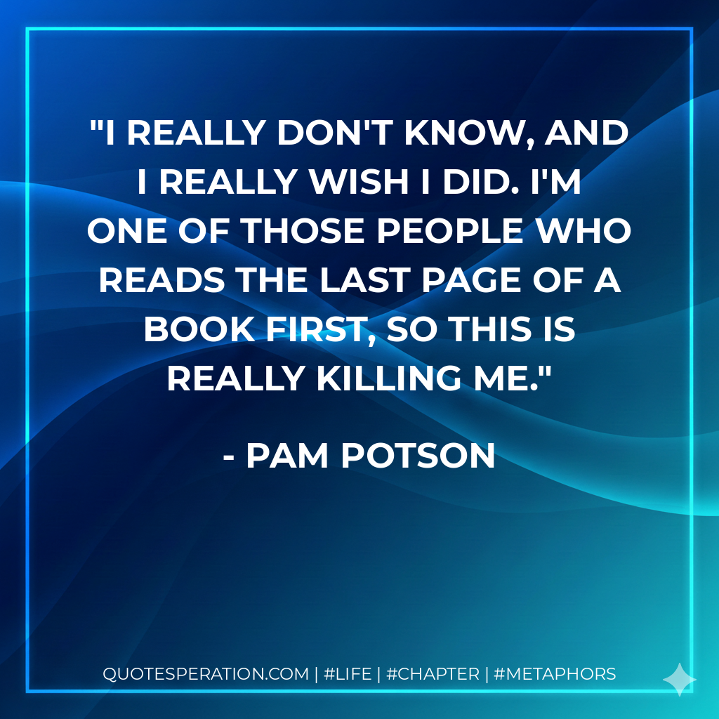 I really don't know, and I really wish I did. I'm one of those people who reads the last page of a book first, so this is really killing me. - Pam Potson